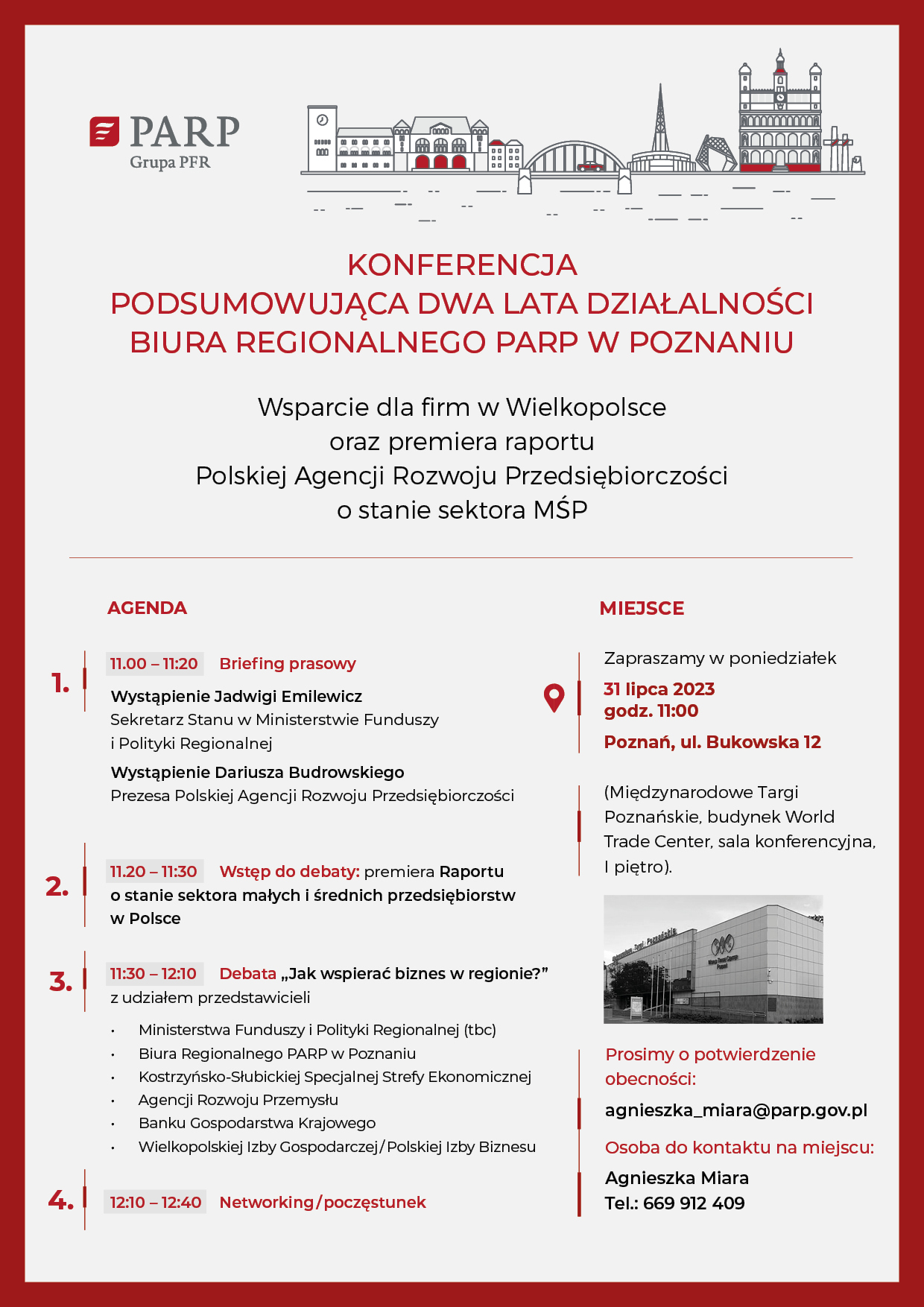 Konferencja podsumowująca dwa lata działalności Biura Regionalnego PARP  w Poznaniu  Wsparcie dla firm w Wielkopolsce oraz premiera raportu Polskiej Agencji Rozwoju Przedsiębiorczości  o stanie sektora MŚP  AGENDA  11.00 – 11:20 Briefing prasowy  Wystąpienie Jadwigi Emilewicz – Sekretarz Stanu w Ministerstwie Funduszy i Polityki Regionalnej Wystąpienie Dariusza Budrowskiego - prezesa Polskiej Agencji Rozwoju Przedsiębiorczości  11.20 – 11:30 Wstęp do debaty: premiera Raportu o stanie sektora małych i średnich przedsiębiorstw w Polsce  11:30 – 12:10 Debata „Jak wspierać biznes w regionie?” z udziałem przedstawicieli Ministerstwa Funduszy i Polityki Regionalnej (tbc), Biura Regionalnego w Poznaniu Polskiej Agencji Rozwoju Przedsiębiorczości, Kostrzyńsko-Słubickiej Specjalnej Strefy Ekonomicznej/Polskiej Strefa Inwestycji Wielkopolska, Agencji Rozwoju Przemysłu, Banku Gospodarstwa Krajowego oraz Wielkopolskiej Izby Gospodarczej i Polskiej Izby Biznesu.  12:10 – 12:40 Networking/poczęstunek  MIEJSCE Zapraszamy w poniedziałek 31 lipca 2023 Godz. 11:00 Poznań, ul Bukowska 12 (Międzynarodowe Targi Poznańskie, Budynek World Trade Center, sala konferencyjna, I piętro).  Prosimy o potwierdzenie obecności: Agnieszka_miara@parp.gov.pl  Osoba do kontaktu na miejscu: Agnieszka Miara Tel.: 669 912 409